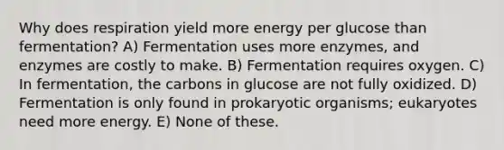 Why does respiration yield more energy per glucose than fermentation? A) Fermentation uses more enzymes, and enzymes are costly to make. B) Fermentation requires oxygen. C) In fermentation, the carbons in glucose are not fully oxidized. D) Fermentation is only found in prokaryotic organisms; eukaryotes need more energy. E) None of these.