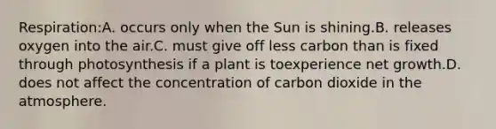 Respiration:A. occurs only when the Sun is shining.B. releases oxygen into the air.C. must give off less carbon than is fixed through photosynthesis if a plant is toexperience net growth.D. does not affect the concentration of carbon dioxide in the atmosphere.