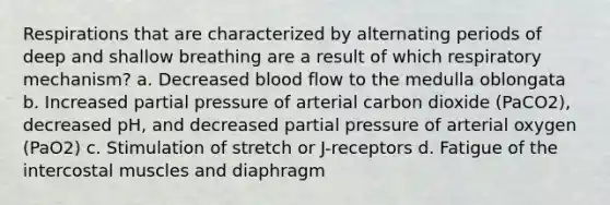 Respirations that are characterized by alternating periods of deep and shallow breathing are a result of which respiratory mechanism? a. Decreased blood flow to the medulla oblongata b. Increased partial pressure of arterial carbon dioxide (PaCO2), decreased pH, and decreased partial pressure of arterial oxygen (PaO2) c. Stimulation of stretch or J-receptors d. Fatigue of the intercostal muscles and diaphragm