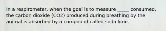 In a respirometer, when the goal is to measure _____ consumed, the carbon dioxide (CO2) produced during breathing by the animal is absorbed by a compound called soda lime.