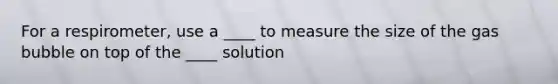 For a respirometer, use a ____ to measure the size of the gas bubble on top of the ____ solution