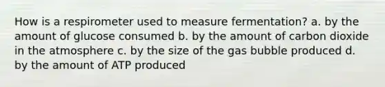 How is a respirometer used to measure fermentation? a. by the amount of glucose consumed b. by the amount of carbon dioxide in the atmosphere c. by the size of the gas bubble produced d. by the amount of ATP produced