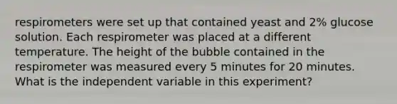 respirometers were set up that contained yeast and 2% glucose solution. Each respirometer was placed at a different temperature. The height of the bubble contained in the respirometer was measured every 5 minutes for 20 minutes. What is the independent variable in this experiment?