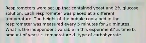 Respirometers were set up that contained yeast and 2% glucose solution. Each respirometer was placed at a different temperature. The height of the bubble contained in the respirometer was measured every 5 minutes for 20 minutes. What is the independent variable in this experiment? a. time b. amount of yeast c. temperature d. type of carbohydrate