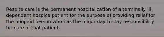 Respite care is the permanent hospitalization of a terminally ill, dependent hospice patient for the purpose of providing relief for the nonpaid person who has the major day-to-day responsibility for care of that patient.