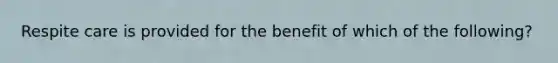 Respite care is provided for the benefit of which of the following?