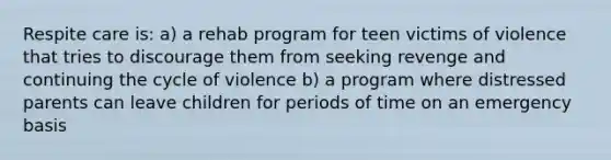 Respite care is: a) a rehab program for teen victims of violence that tries to discourage them from seeking revenge and continuing the cycle of violence b) a program where distressed parents can leave children for periods of time on an emergency basis