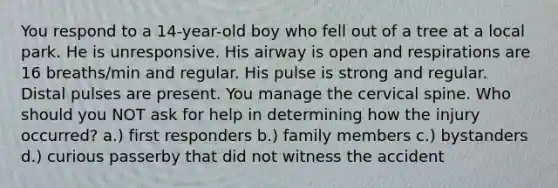 You respond to a 14-year-old boy who fell out of a tree at a local park. He is unresponsive. His airway is open and respirations are 16 breaths/min and regular. His pulse is strong and regular. Distal pulses are present. You manage the cervical spine. Who should you NOT ask for help in determining how the injury occurred? a.) first responders b.) family members c.) bystanders d.) curious passerby that did not witness the accident