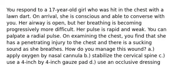 You respond to a 17-year-old girl who was hit in the chest with a lawn dart. On arrival, she is conscious and able to converse with you. Her airway is open, but her breathing is becoming progressively more difficult. Her pulse is rapid and weak. You can palpate a radial pulse. On examining the chest, you find that she has a penetrating injury to the chest and there is a sucking sound as she breathes. How do you manage this wound? a.) apply oxygen by nasal cannula b.) stabilize the cervical spine c.) use a 4-inch by 4-inch gauze pad d.) use an occlusive dressing