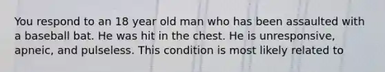 You respond to an 18 year old man who has been assaulted with a baseball bat. He was hit in the chest. He is unresponsive, apneic, and pulseless. This condition is most likely related to