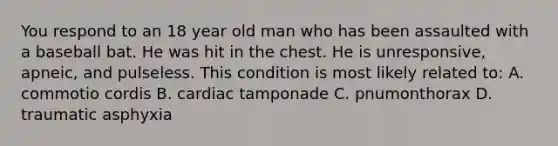 You respond to an 18 year old man who has been assaulted with a baseball bat. He was hit in the chest. He is unresponsive, apneic, and pulseless. This condition is most likely related to: A. commotio cordis B. cardiac tamponade C. pnumonthorax D. traumatic asphyxia