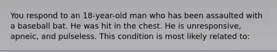 You respond to an 18-year-old man who has been assaulted with a baseball bat. He was hit in the chest. He is unresponsive, apneic, and pulseless. This condition is most likely related to: