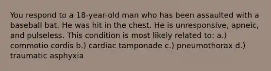 You respond to a 18-year-old man who has been assaulted with a baseball bat. He was hit in the chest. He is unresponsive, apneic, and pulseless. This condition is most likely related to: a.) commotio cordis b.) cardiac tamponade c.) pneumothorax d.) traumatic asphyxia