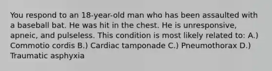 You respond to an 18-year-old man who has been assaulted with a baseball bat. He was hit in the chest. He is unresponsive, apneic, and pulseless. This condition is most likely related to: A.) Commotio cordis B.) Cardiac tamponade C.) Pneumothorax D.) Traumatic asphyxia