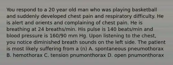 You respond to a 20 year old man who was playing basketball and suddenly developed chest pain and respiratory difficulty. He is alert and orients and complaining of chest pain. He is breathing at 24 breaths/min. His pulse is 140 beats/min and blood pressure is 160/90 mm Hg. Upon listening to the chest, you notice diminished breath sounds on the left side. The patient is most likely suffering from a (n) A. spontaneous pneumothorax B. hemothorax C. tension pnumonthorax D. open pnumonthorax