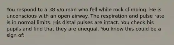 You respond to a 38 y/o man who fell while rock climbing. He is unconscious with an open airway. The respiration and pulse rate is in normal limits. His distal pulses are intact. You check his pupils and find that they are unequal. You know this could be a sign of: