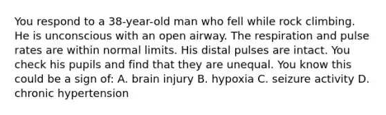 You respond to a 38-year-old man who fell while rock climbing. He is unconscious with an open airway. The respiration and pulse rates are within normal limits. His distal pulses are intact. You check his pupils and find that they are unequal. You know this could be a sign of: A. brain injury B. hypoxia C. seizure activity D. chronic hypertension