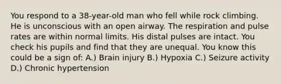 You respond to a 38-year-old man who fell while rock climbing. He is unconscious with an open airway. The respiration and pulse rates are within normal limits. His distal pulses are intact. You check his pupils and find that they are unequal. You know this could be a sign of: A.) Brain injury B.) Hypoxia C.) Seizure activity D.) Chronic hypertension