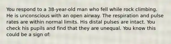 You respond to a 38-year-old man who fell while rock climbing. He is unconscious with an open airway. The respiration and pulse rates are within normal limits. His distal pulses are intact. You check his pupils and find that they are unequal. You know this could be a sign of: