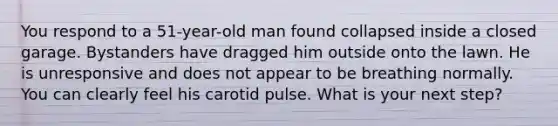 You respond to a 51-year-old man found collapsed inside a closed garage. Bystanders have dragged him outside onto the lawn. He is unresponsive and does not appear to be breathing normally. You can clearly feel his carotid pulse. What is your next step?