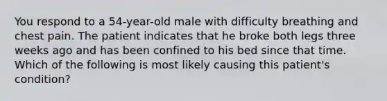 You respond to a 54-year-old male with difficulty breathing and chest pain. The patient indicates that he broke both legs three weeks ago and has been confined to his bed since that time. Which of the following is most likely causing this patient's condition?