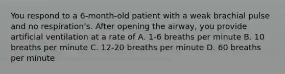 You respond to a 6-month-old patient with a weak brachial pulse and no respiration's. After opening the airway, you provide artificial ventilation at a rate of A. 1-6 breaths per minute B. 10 breaths per minute C. 12-20 breaths per minute D. 60 breaths per minute