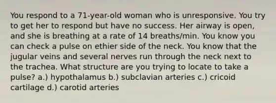 You respond to a 71-year-old woman who is unresponsive. You try to get her to respond but have no success. Her airway is open, and she is breathing at a rate of 14 breaths/min. You know you can check a pulse on ethier side of the neck. You know that the jugular veins and several nerves run through the neck next to the trachea. What structure are you trying to locate to take a pulse? a.) hypothalamus b.) subclavian arteries c.) cricoid cartilage d.) carotid arteries