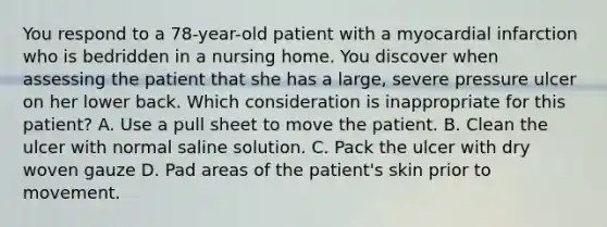 You respond to a​ 78-year-old patient with a myocardial infarction who is bedridden in a nursing home. You discover when assessing the patient that she has a​ large, severe pressure ulcer on her lower back. Which consideration is inappropriate for this​ patient? A. Use a pull sheet to move the patient. B. Clean the ulcer with normal saline solution. C. Pack the ulcer with dry woven gauze D. Pad areas of the​ patient's skin prior to movement.