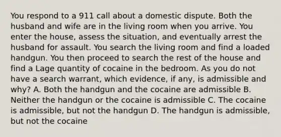 You respond to a 911 call about a domestic dispute. Both the husband and wife are in the living room when you arrive. You enter the house, assess the situation, and eventually arrest the husband for assault. You search the living room and find a loaded handgun. You then proceed to search the rest of the house and find a Lage quantity of cocaine in the bedroom. As you do not have a search warrant, which evidence, if any, is admissible and why? A. Both the handgun and the cocaine are admissible B. Neither the handgun or the cocaine is admissible C. The cocaine is admissible, but not the handgun D. The handgun is admissible, but not the cocaine