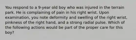 You respond to a 9-year old boy who was injured in the terrain park. He is complaining of pain in his right wrist. Upon examination, you note deformity and swelling of the right wrist, pinkness of the right hand, and a strong radial pulse. Which of the following actions would be part of the proper care for this boy?