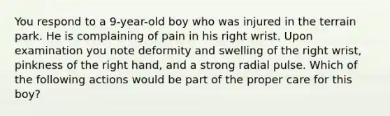 You respond to a 9-year-old boy who was injured in the terrain park. He is complaining of pain in his right wrist. Upon examination you note deformity and swelling of the right wrist, pinkness of the right hand, and a strong radial pulse. Which of the following actions would be part of the proper care for this boy?