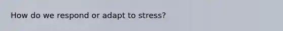 How do we respond or adapt to stress?