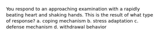 You respond to an approaching examination with a rapidly beating heart and shaking hands. This is the result of what type of response? a. coping mechanism b. stress adaptation c. defense mechanism d. withdrawal behavior