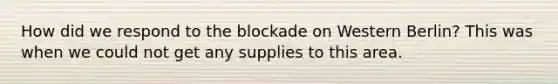 How did we respond to the blockade on Western Berlin? This was when we could not get any supplies to this area.