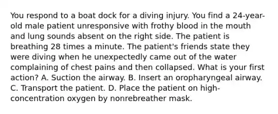 You respond to a boat dock for a diving injury. You find a​ 24-year-old male patient unresponsive with frothy blood in the mouth and lung sounds absent on the right side. The patient is breathing 28 times a minute. The​ patient's friends state they were diving when he unexpectedly came out of the water complaining of chest pains and then collapsed. What is your first​ action? A. Suction the airway. B. Insert an oropharyngeal airway. C. Transport the patient. D. Place the patient on​ high-concentration oxygen by nonrebreather mask.