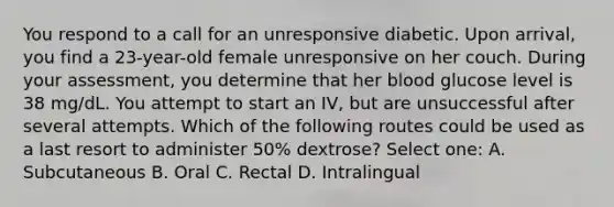 You respond to a call for an unresponsive diabetic. Upon arrival, you find a 23-year-old female unresponsive on her couch. During your assessment, you determine that her blood glucose level is 38 mg/dL. You attempt to start an IV, but are unsuccessful after several attempts. Which of the following routes could be used as a last resort to administer 50% dextrose? Select one: A. Subcutaneous B. Oral C. Rectal D. Intralingual