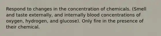 Respond to changes in the concentration of chemicals. (Smell and taste externally, and internally blood concentrations of oxygen, hydrogen, and glucose). Only fire in the presence of their chemical.