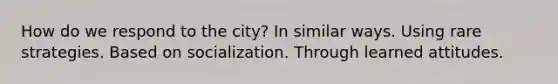 How do we respond to the city? In similar ways. Using rare strategies. Based on socialization. Through learned attitudes.