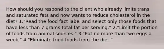 How should you respond to the client who already limits trans and saturated fats and now wants to reduce cholesterol in the diet? 1."Read the food fact label and select only those foods that have less than 7 grams total fat per serving." 2."Limit the portion of foods from animal sources." 3."Eat no more than two eggs a week." 4."Eliminate fried foods from the diet."