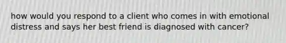 how would you respond to a client who comes in with emotional distress and says her best friend is diagnosed with cancer?