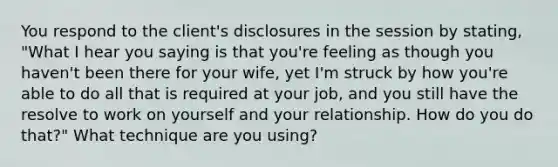 You respond to the client's disclosures in the session by stating, "What I hear you saying is that you're feeling as though you haven't been there for your wife, yet I'm struck by how you're able to do all that is required at your job, and you still have the resolve to work on yourself and your relationship. How do you do that?" What technique are you using?