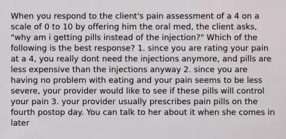 When you respond to the client's pain assessment of a 4 on a scale of 0 to 10 by offering him the oral med, the client asks, "why am i getting pills instead of the injection?" Which of the following is the best response? 1. since you are rating your pain at a 4, you really dont need the injections anymore, and pills are less expensive than the injections anyway 2. since you are having no problem with eating and your pain seems to be less severe, your provider would like to see if these pills will control your pain 3. your provider usually prescribes pain pills on the fourth postop day. You can talk to her about it when she comes in later