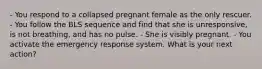 - You respond to a collapsed pregnant female as the only rescuer. - You follow the BLS sequence and find that she is unresponsive, is not breathing, and has no pulse. - She is visibly pregnant. - You activate the emergency response system. What is your next action?