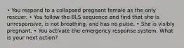 • You respond to a collapsed pregnant female as the only rescuer. • You follow the BLS sequence and find that she is unresponsive, is not breathing, and has no pulse. • She is visibly pregnant. • You activate the emergency response system. What is your next action?