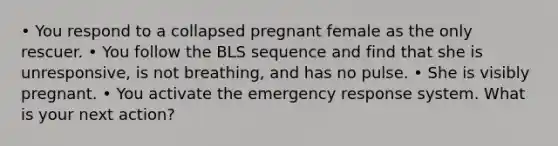 • You respond to a collapsed pregnant female as the only rescuer. • You follow the BLS sequence and find that she is unresponsive, is not breathing, and has no pulse. • She is visibly pregnant. • You activate the emergency response system. What is your next action?