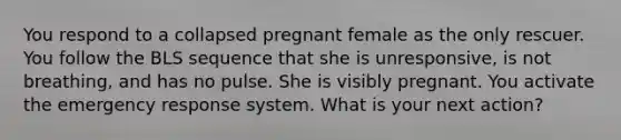 You respond to a collapsed pregnant female as the only rescuer. You follow the BLS sequence that she is unresponsive, is not breathing, and has no pulse. She is visibly pregnant. You activate the emergency response system. What is your next action?