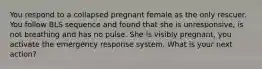 You respond to a collapsed pregnant female as the only rescuer. You follow BLS sequence and found that she is unresponsive, is not breathing and has no pulse. She is visibly pregnant, you activate the emergency response system. What is your next action?