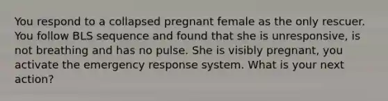 You respond to a collapsed pregnant female as the only rescuer. You follow BLS sequence and found that she is unresponsive, is not breathing and has no pulse. She is visibly pregnant, you activate the emergency response system. What is your next action?