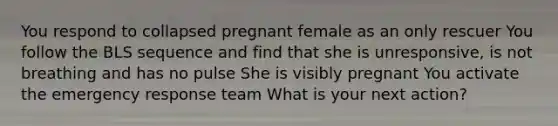 You respond to collapsed pregnant female as an only rescuer You follow the BLS sequence and find that she is unresponsive, is not breathing and has no pulse She is visibly pregnant You activate the emergency response team What is your next action?