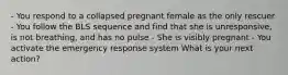 - You respond to a collapsed pregnant female as the only rescuer - You follow the BLS sequence and find that she is unresponsive, is not breathing, and has no pulse - She is visibly pregnant - You activate the emergency response system What is your next action?